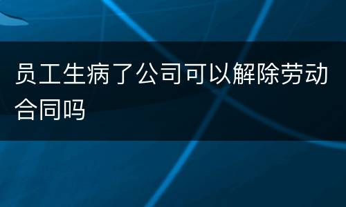 员工生病了公司可以解除劳动合同吗