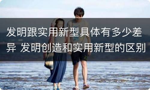 发明跟实用新型具体有多少差异 发明创造和实用新型的区别