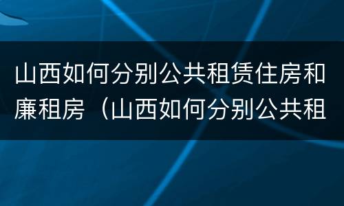 山西如何分别公共租赁住房和廉租房（山西如何分别公共租赁住房和廉租房呢）