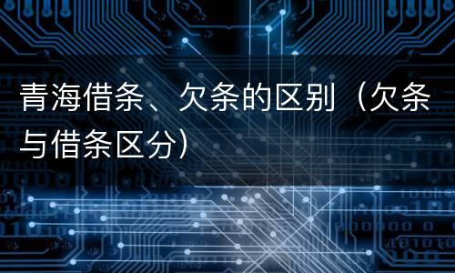 青海借条、欠条的区别（欠条与借条区分）