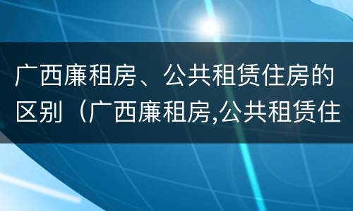 广西廉租房、公共租赁住房的区别（广西廉租房,公共租赁住房的区别在哪里）