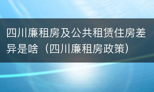 四川廉租房及公共租赁住房差异是啥（四川廉租房政策）
