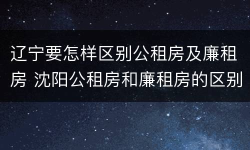 辽宁要怎样区别公租房及廉租房 沈阳公租房和廉租房的区别