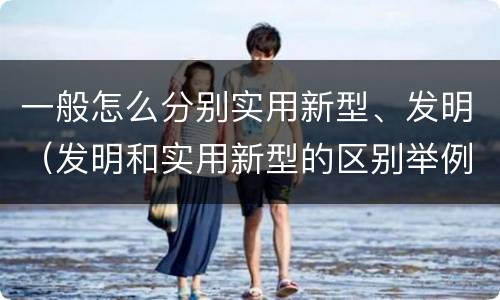 一般怎么分别实用新型、发明（发明和实用新型的区别举例）