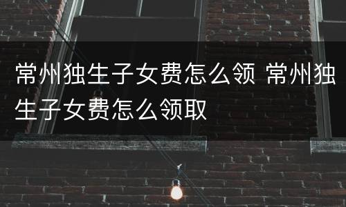 常州独生子女费怎么领 常州独生子女费怎么领取