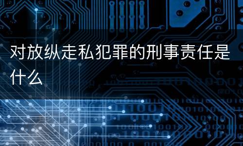 对放纵走私犯罪的刑事责任是什么