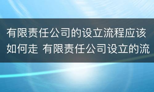 有限责任公司的设立流程应该如何走 有限责任公司设立的流程是怎样的
