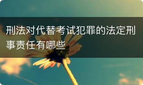 刑法对代替考试犯罪的法定刑事责任有哪些