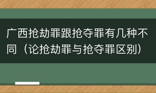 广西抢劫罪跟抢夺罪有几种不同（论抢劫罪与抢夺罪区别）