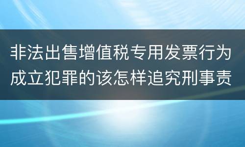 非法出售增值税专用发票行为成立犯罪的该怎样追究刑事责任
