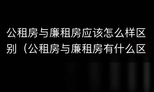 公租房与廉租房应该怎么样区别（公租房与廉租房有什么区别?）