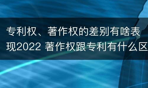 专利权、著作权的差别有啥表现2022 著作权跟专利有什么区别