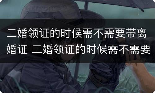 二婚领证的时候需不需要带离婚证 二婚领证的时候需不需要带离婚证呢
