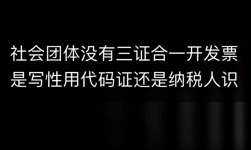 社会团体没有三证合一开发票是写性用代码证还是纳税人识别号