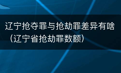辽宁抢夺罪与抢劫罪差异有啥（辽宁省抢劫罪数额）