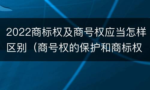 2022商标权及商号权应当怎样区别（商号权的保护和商标权的保护一样是全国性范围的）
