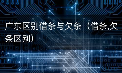 广东区别借条与欠条（借条,欠条区别）