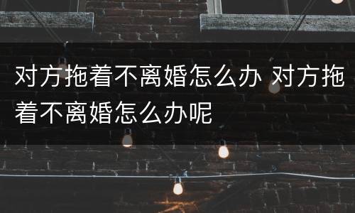 对方拖着不离婚怎么办 对方拖着不离婚怎么办呢