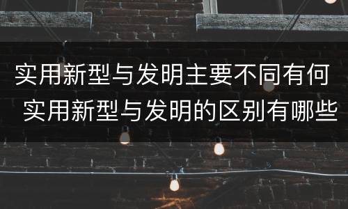 实用新型与发明主要不同有何 实用新型与发明的区别有哪些
