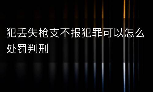 犯丢失枪支不报犯罪可以怎么处罚判刑