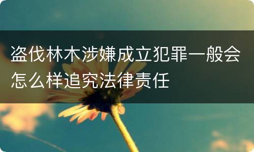 盗伐林木涉嫌成立犯罪一般会怎么样追究法律责任
