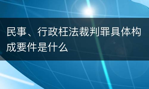 民事、行政枉法裁判罪具体构成要件是什么