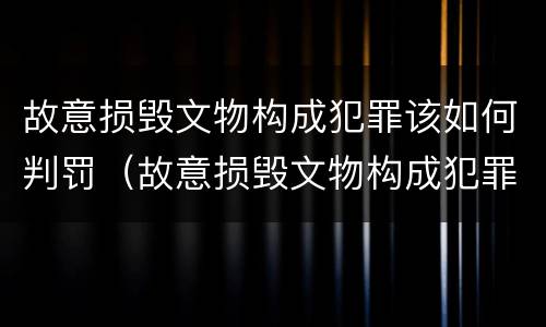故意损毁文物构成犯罪该如何判罚（故意损毁文物构成犯罪该如何判罚呢）