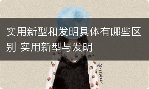实用新型和发明具体有哪些区别 实用新型与发明