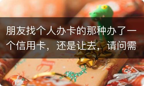朋友找个人办卡的那种办了一个信用卡，还是让去，请问需要负什么职责问题严重吗