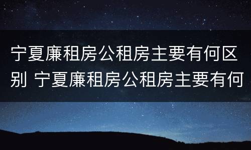 宁夏廉租房公租房主要有何区别 宁夏廉租房公租房主要有何区别呢