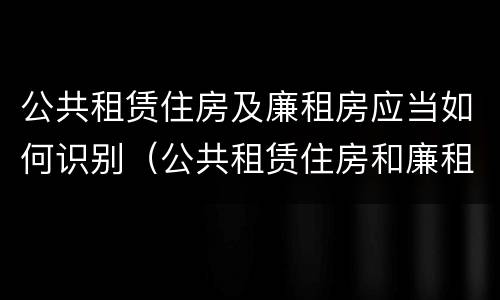 公共租赁住房及廉租房应当如何识别（公共租赁住房和廉租住房并轨运行）