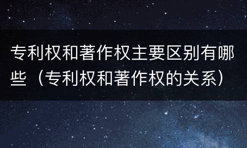 专利权和著作权主要区别有哪些（专利权和著作权的关系）