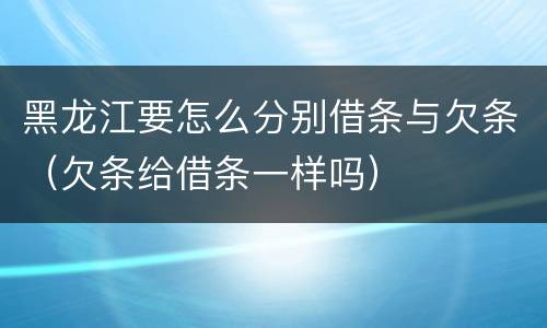 黑龙江要怎么分别借条与欠条（欠条给借条一样吗）