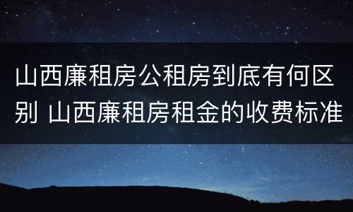 山西廉租房公租房到底有何区别 山西廉租房租金的收费标准
