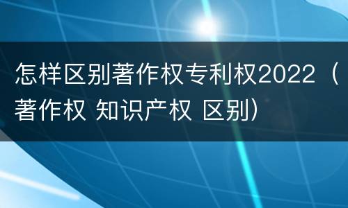 怎样区别著作权专利权2022（著作权 知识产权 区别）