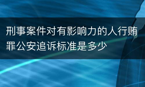 刑事案件对有影响力的人行贿罪公安追诉标准是多少
