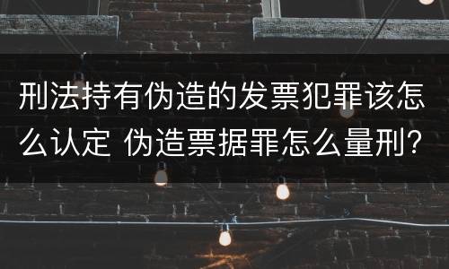 刑法持有伪造的发票犯罪该怎么认定 伪造票据罪怎么量刑?