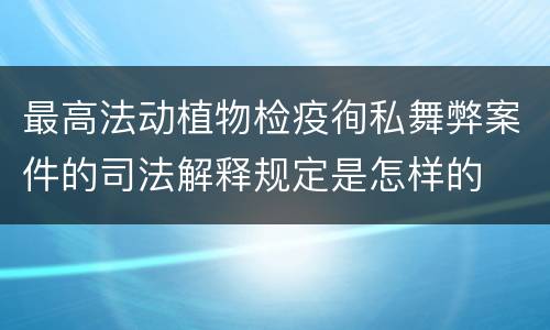 最高法动植物检疫徇私舞弊案件的司法解释规定是怎样的