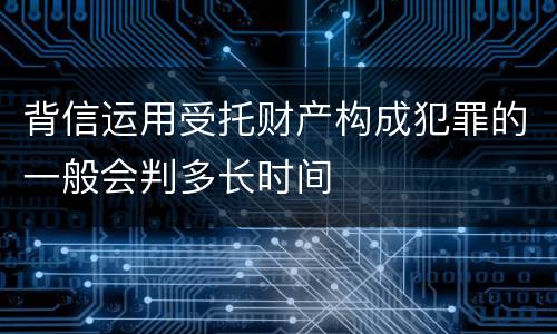 背信运用受托财产构成犯罪的一般会判多长时间
