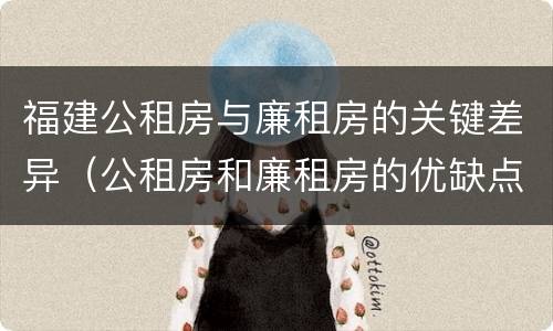 福建公租房与廉租房的关键差异（公租房和廉租房的优缺点）