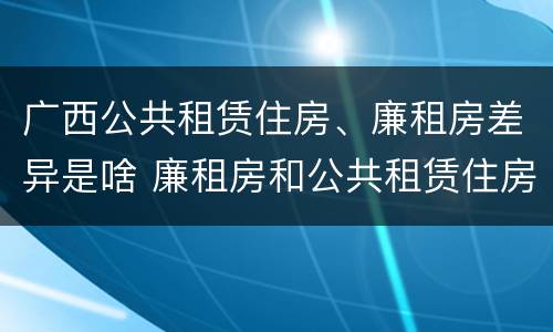 广西公共租赁住房、廉租房差异是啥 廉租房和公共租赁住房的区别