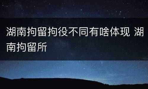 湖南拘留拘役不同有啥体现 湖南拘留所