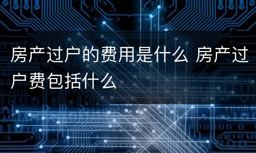 房产过户的费用是什么 房产过户费包括什么