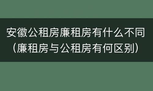 安徽公租房廉租房有什么不同（廉租房与公租房有何区别）