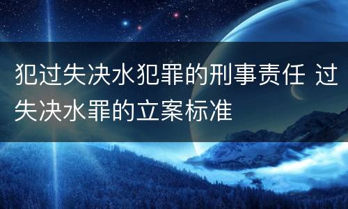 犯过失决水犯罪的刑事责任 过失决水罪的立案标准