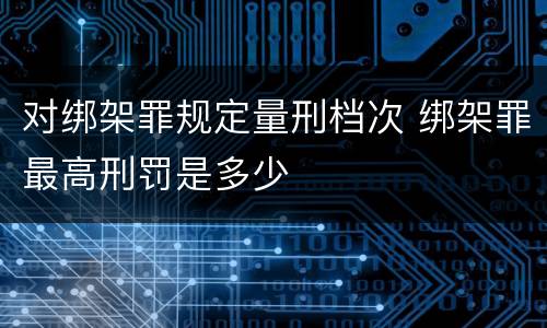 对绑架罪规定量刑档次 绑架罪最高刑罚是多少