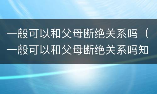 一般可以和父母断绝关系吗（一般可以和父母断绝关系吗知乎）