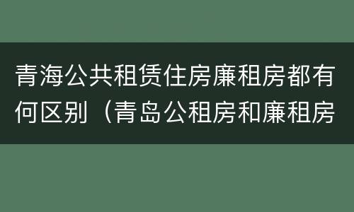 青海公共租赁住房廉租房都有何区别（青岛公租房和廉租房的区别）