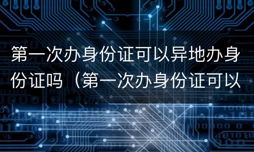 第一次办身份证可以异地办身份证吗（第一次办身份证可以在异地办理身份证吗）