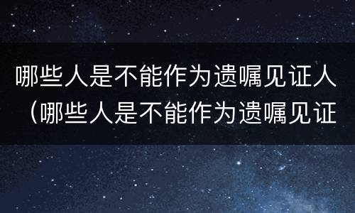哪些人是不能作为遗嘱见证人（哪些人是不能作为遗嘱见证人的条件）